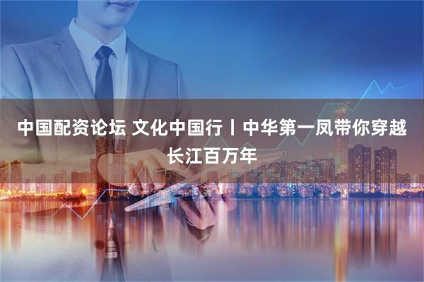 中国配资论坛 文化中国行丨中华第一凤带你穿越长江百万年