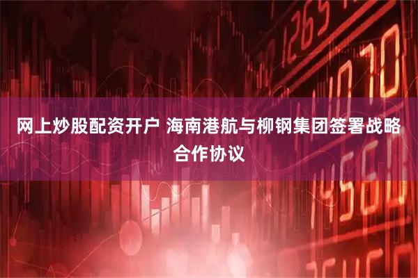网上炒股配资开户 海南港航与柳钢集团签署战略合作协议