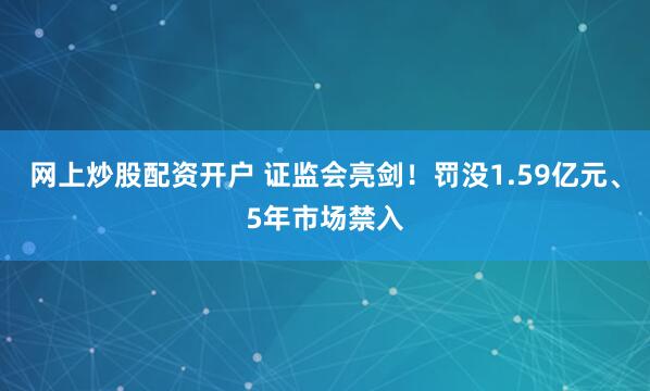 网上炒股配资开户 证监会亮剑!罚没1.59亿元、5年市场禁入
