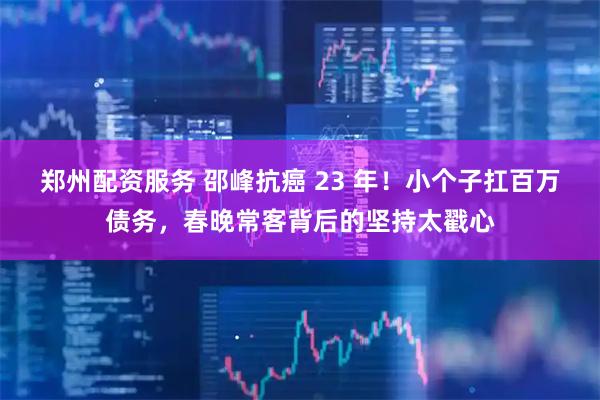 郑州配资服务 邵峰抗癌 23 年！小个子扛百万债务，春晚常客背后的坚持太戳心