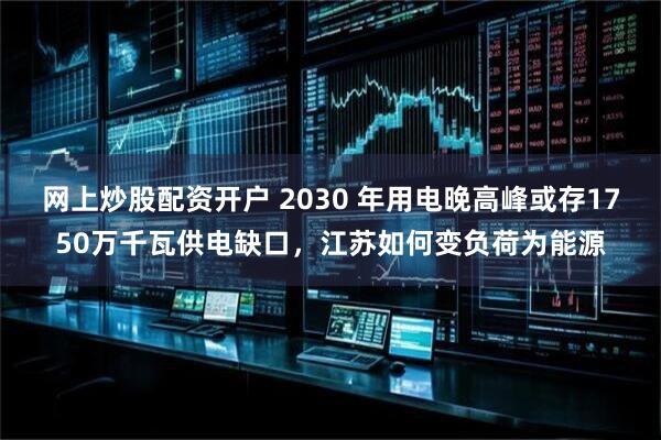 网上炒股配资开户 2030 年用电晚高峰或存1750万千瓦供电缺口，江苏如何变负荷为能源