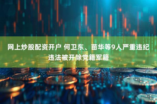 网上炒股配资开户 何卫东、苗华等9人严重违纪违法被开除党籍军籍
