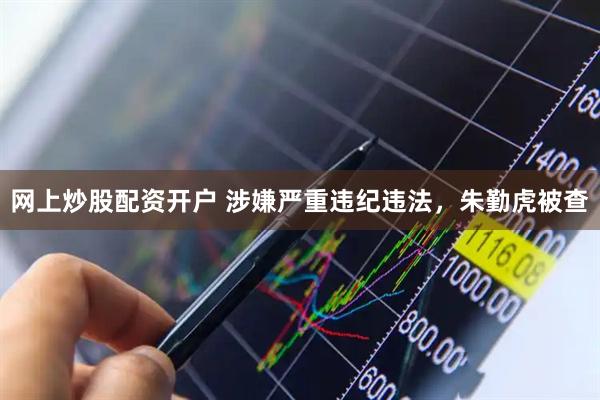 网上炒股配资开户 涉嫌严重违纪违法,朱勤虎被查