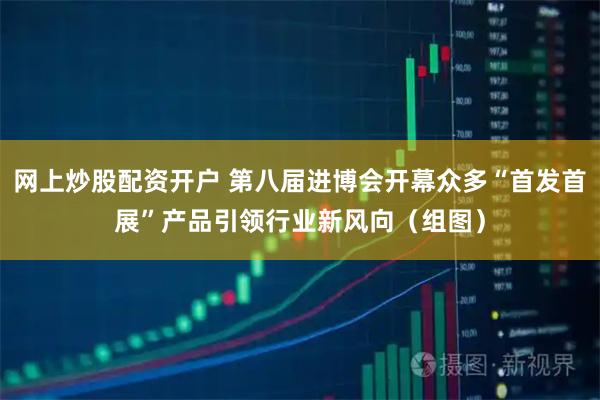 网上炒股配资开户 第八届进博会开幕众多“首发首展”产品引领行业新风向（组图）