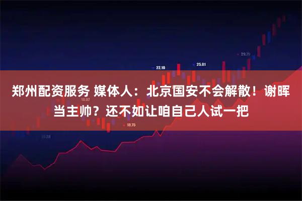 郑州配资服务 媒体人：北京国安不会解散！谢晖当主帅？还不如让咱自己人试一把