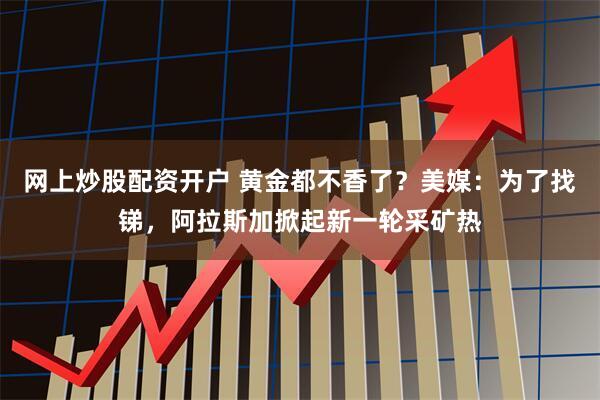 网上炒股配资开户 黄金都不香了?美媒:为了找锑,阿拉斯加掀起新一轮采矿热