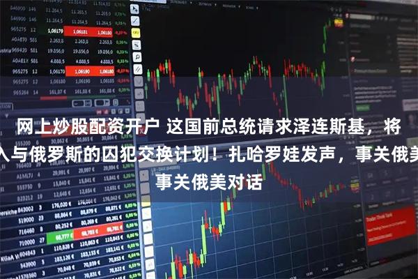 网上炒股配资开户 这国前总统请求泽连斯基，将其纳入与俄罗斯的囚犯交换计划！扎哈罗娃发声，事关俄美对话