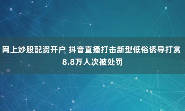网上炒股配资开户 抖音直播打击新型低俗诱导打赏 8.8万人次被处罚
