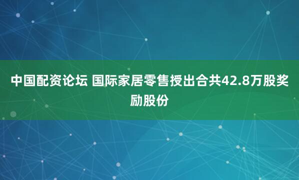 中国配资论坛 国际家居零售授出合共42.8万股奖励股份