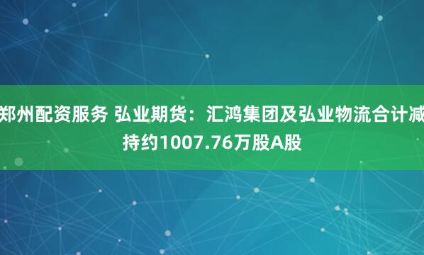 郑州配资服务 弘业期货：汇鸿集团及弘业物流合计减持约1007.76万股A股