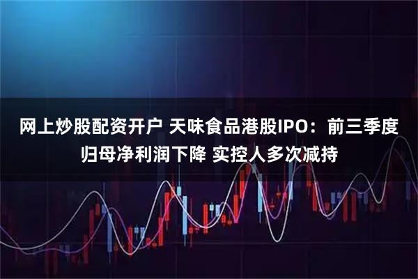 网上炒股配资开户 天味食品港股IPO：前三季度归母净利润下降 实控人多次减持