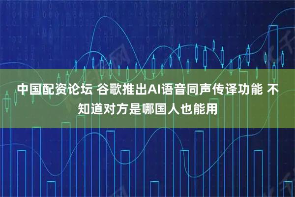 中国配资论坛 谷歌推出AI语音同声传译功能 不知道对方是哪国人也能用